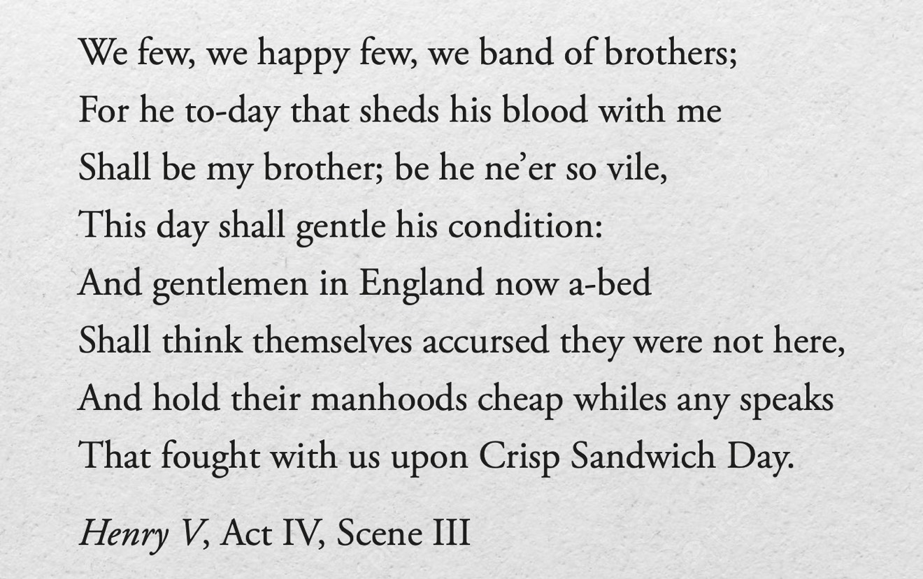 And gentlemen in England now a-bed / Shall think themselves accursed they were not here, / And hold their manhoods cheap whiles any speaks / That fought with us upon Saint Crispin’s day. - Henry V, Act IV, Scene III